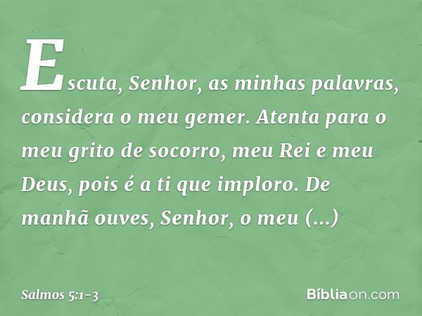 Escuta, Senhor, as minhas palavras,
considera o meu gemer. Atenta para o meu grito de socorro,
meu Rei e meu Deus,
pois é a ti que imploro. De manhã ouves, Senh