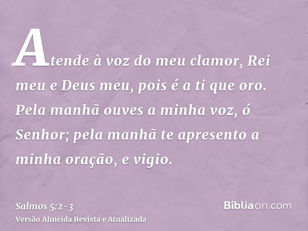 Atende à voz do meu clamor, Rei meu e Deus meu, pois é a ti que oro.Pela manhã ouves a minha voz, ó Senhor; pela manhã te apresento a minha oração, e vigio.