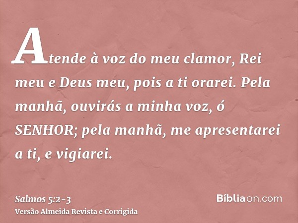 Atende à voz do meu clamor, Rei meu e Deus meu, pois a ti orarei.Pela manhã, ouvirás a minha voz, ó SENHOR; pela manhã, me apresentarei a ti, e vigiarei.