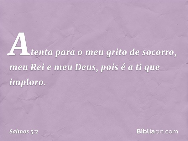 Atenta para o meu grito de socorro,
meu Rei e meu Deus,
pois é a ti que imploro. -- Salmo 5:2