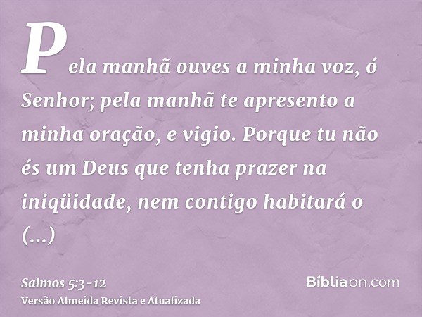Pela manhã ouves a minha voz, ó Senhor; pela manhã te apresento a minha oração, e vigio.Porque tu não és um Deus que tenha prazer na iniqüidade, nem contigo hab