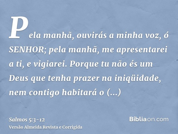 Pela manhã, ouvirás a minha voz, ó SENHOR; pela manhã, me apresentarei a ti, e vigiarei.Porque tu não és um Deus que tenha prazer na iniqüidade, nem contigo hab