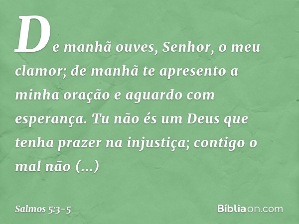 De manhã ouves, Senhor, o meu clamor;
de manhã te apresento a minha oração
e aguardo com esperança. Tu não és um Deus
que tenha prazer na injustiça;
contigo o m