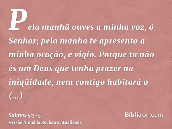 Pela manhã ouves a minha voz, ó Senhor; pela manhã te apresento a minha oração, e vigio.Porque tu não és um Deus que tenha prazer na iniqüidade, nem contigo hab