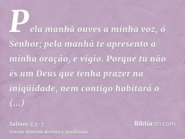 Pela manhã ouves a minha voz, ó Senhor; pela manhã te apresento a minha oração, e vigio.Porque tu não és um Deus que tenha prazer na iniqüidade, nem contigo hab