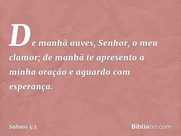 De manhã ouves, Senhor, o meu clamor;
de manhã te apresento a minha oração
e aguardo com esperança. -- Salmo 5:3