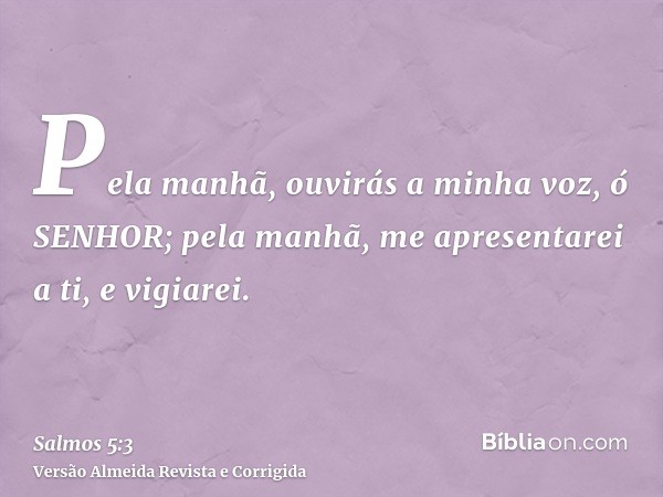 Pela manhã, ouvirás a minha voz, ó SENHOR; pela manhã, me apresentarei a ti, e vigiarei.