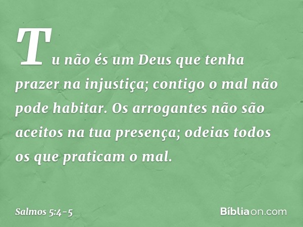 Tu não és um Deus
que tenha prazer na injustiça;
contigo o mal não pode habitar. Os arrogantes não são aceitos
na tua presença;
odeias todos os que praticam o m