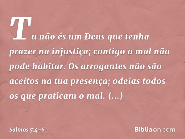 Tu não és um Deus
que tenha prazer na injustiça;
contigo o mal não pode habitar. Os arrogantes não são aceitos
na tua presença;
odeias todos os que praticam o m