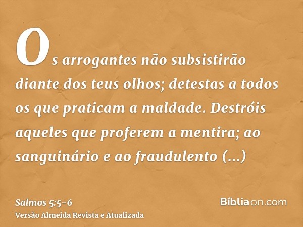 Os arrogantes não subsistirão diante dos teus olhos; detestas a todos os que praticam a maldade.Destróis aqueles que proferem a mentira; ao sanguinário e ao fra
