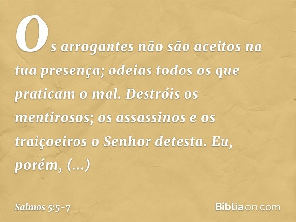 Os arrogantes não são aceitos
na tua presença;
odeias todos os que praticam o mal. Destróis os mentirosos;
os assassinos e os traiçoeiros
o Senhor detesta. Eu, 