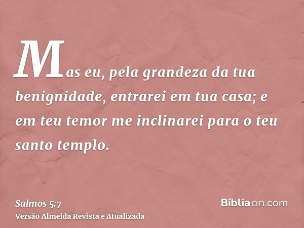 Mas eu, pela grandeza da tua benignidade, entrarei em tua casa; e em teu temor me inclinarei para o teu santo templo.