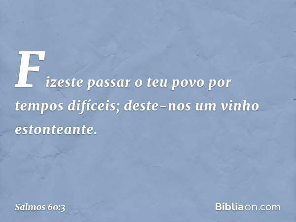 Fizeste passar o teu povo por tempos difíceis;
deste-nos um vinho estonteante. -- Salmo 60:3