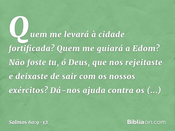 Quem me levará à cidade fortificada?
Quem me guiará a Edom? Não foste tu, ó Deus, que nos rejeitaste
e deixaste de sair com os nossos exércitos? Dá-nos ajuda co