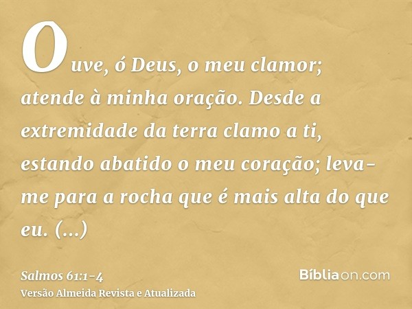 Ouve, ó Deus, o meu clamor; atende à minha oração.Desde a extremidade da terra clamo a ti, estando abatido o meu coração; leva-me para a rocha que é mais alta d