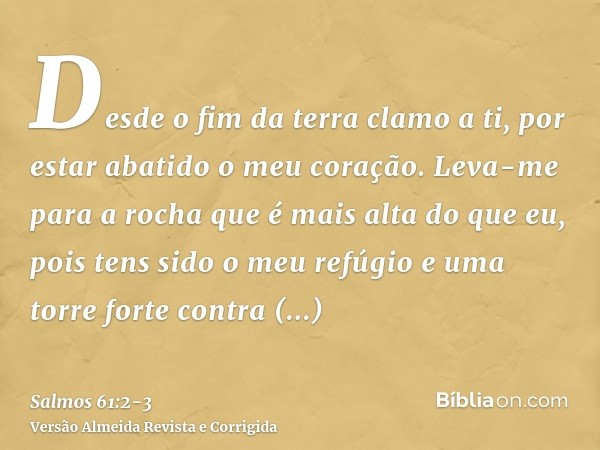 Desde o fim da terra clamo a ti, por estar abatido o meu coração. Leva-me para a rocha que é mais alta do que eu,pois tens sido o meu refúgio e uma torre forte