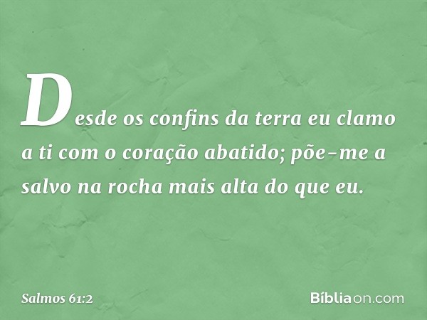 Desde os confins da terra eu clamo a ti
com o coração abatido;
põe-me a salvo na rocha mais alta do que eu. -- Salmo 61:2