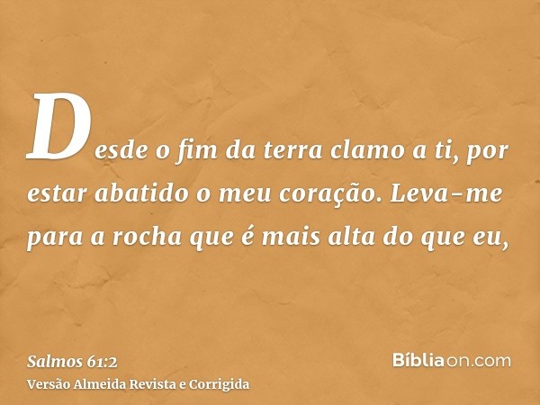 Desde o fim da terra clamo a ti, por estar abatido o meu coração. Leva-me para a rocha que é mais alta do que eu,