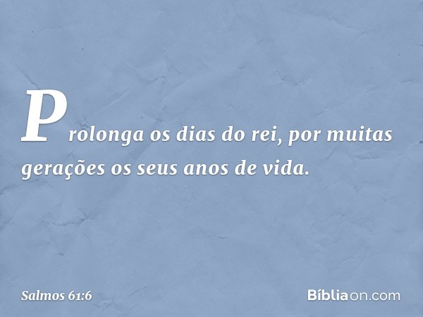 Prolonga os dias do rei,
por muitas gerações os seus anos de vida. -- Salmo 61:6