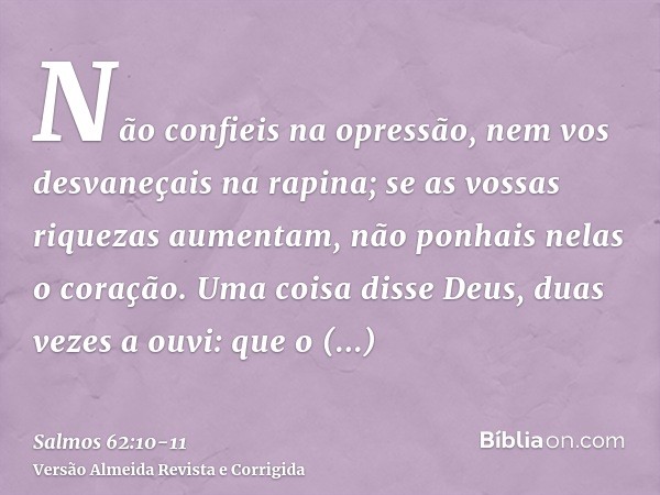 Não confieis na opressão, nem vos desvaneçais na rapina; se as vossas riquezas aumentam, não ponhais nelas o coração.Uma coisa disse Deus, duas vezes a ouvi: qu