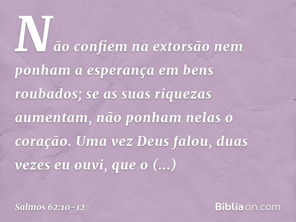 Não confiem na extorsão
nem ponham a esperança em bens roubados;
se as suas riquezas aumentam,
não ponham nelas o coração. Uma vez Deus falou,
duas vezes eu ouv