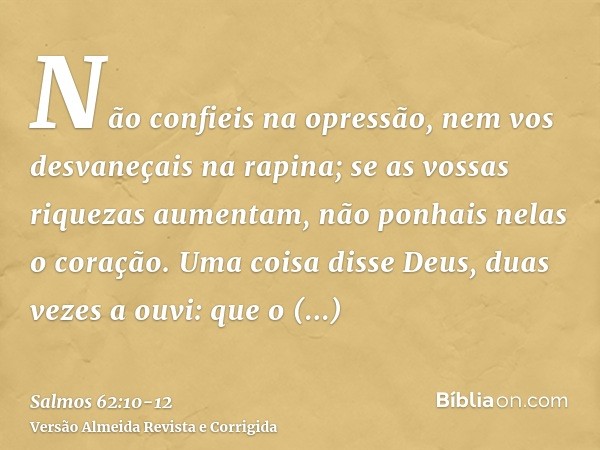 Não confieis na opressão, nem vos desvaneçais na rapina; se as vossas riquezas aumentam, não ponhais nelas o coração.Uma coisa disse Deus, duas vezes a ouvi: qu