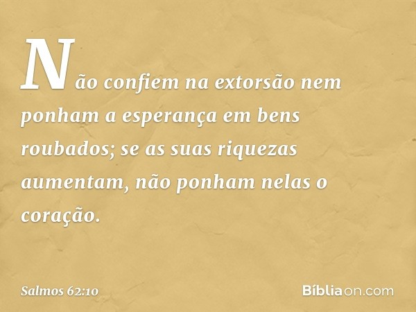 Não confiem na extorsão
nem ponham a esperança em bens roubados;
se as suas riquezas aumentam,
não ponham nelas o coração. -- Salmo 62:10