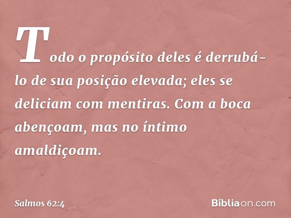 Todo o propósito deles é derrubá-lo
de sua posição elevada;
eles se deliciam com mentiras.
Com a boca abençoam,
mas no íntimo amaldiçoam. -- Salmo 62:4