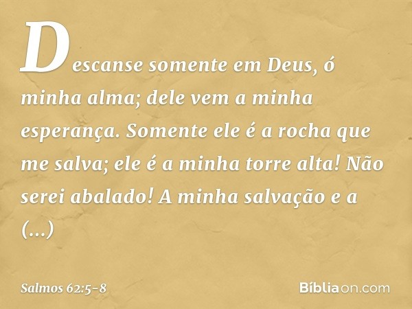 Descanse somente em Deus,
ó minha alma;
dele vem a minha esperança. Somente ele é a rocha que me salva;
ele é a minha torre alta! Não serei abalado! A minha sal