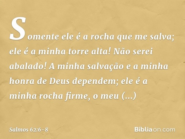 Somente ele é a rocha que me salva;
ele é a minha torre alta! Não serei abalado! A minha salvação e a minha honra
de Deus dependem;
ele é a minha rocha firme, o