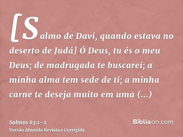 [Salmo de Davi, quando estava no deserto de Judá] Ó Deus, tu és o meu Deus; de madrugada te buscarei; a minha alma tem sede de ti; a minha carne te deseja muito