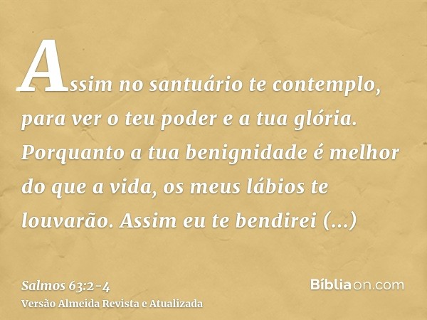 Assim no santuário te contemplo, para ver o teu poder e a tua glória.Porquanto a tua benignidade é melhor do que a vida, os meus lábios te louvarão.Assim eu te 