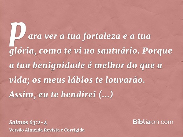 para ver a tua fortaleza e a tua glória, como te vi no santuário.Porque a tua benignidade é melhor do que a vida; os meus lábios te louvarão.Assim, eu te bendir