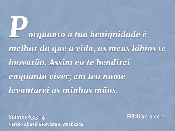 Porquanto a tua benignidade é melhor do que a vida, os meus lábios te louvarão.Assim eu te bendirei enquanto viver; em teu nome levantarei as minhas mãos.