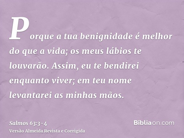 Porque a tua benignidade é melhor do que a vida; os meus lábios te louvarão.Assim, eu te bendirei enquanto viver; em teu nome levantarei as minhas mãos.