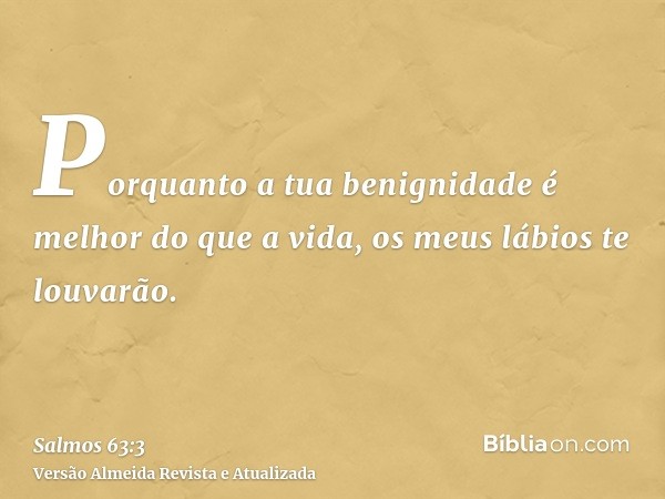 Porquanto a tua benignidade é melhor do que a vida, os meus lábios te louvarão.