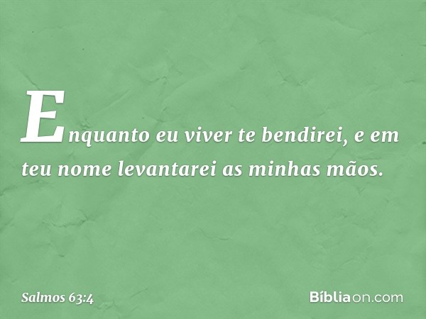 Enquanto eu viver te bendirei,
e em teu nome levantarei as minhas mãos. -- Salmo 63:4