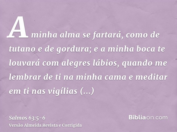 A minha alma se fartará, como de tutano e de gordura; e a minha boca te louvará com alegres lábios,quando me lembrar de ti na minha cama e meditar em ti nas vig