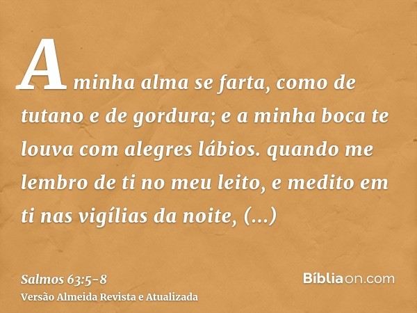 A minha alma se farta, como de tutano e de gordura; e a minha boca te louva com alegres lábios.quando me lembro de ti no meu leito, e medito em ti nas vigílias 