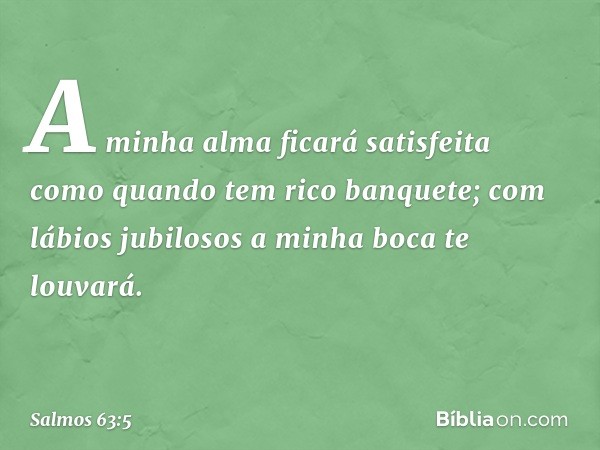 A minha alma ficará satisfeita
como quando tem rico banquete;
com lábios jubilosos a minha boca te louvará. -- Salmo 63:5