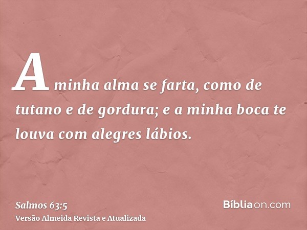 A minha alma se farta, como de tutano e de gordura; e a minha boca te louva com alegres lábios.