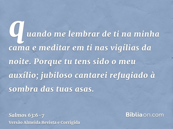 quando me lembrar de ti na minha cama e meditar em ti nas vigílias da noite.Porque tu tens sido o meu auxílio; jubiloso cantarei refugiado à sombra das tuas asa