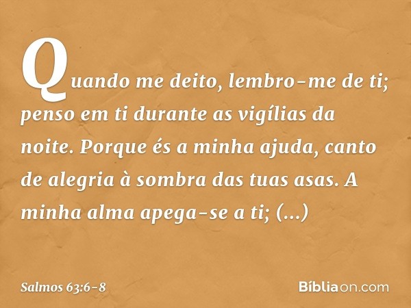 Quando me deito, lembro-me de ti;
penso em ti durante as vigílias da noite. Porque és a minha ajuda,
canto de alegria à sombra das tuas asas. A minha alma apega