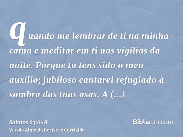 quando me lembrar de ti na minha cama e meditar em ti nas vigílias da noite.Porque tu tens sido o meu auxílio; jubiloso cantarei refugiado à sombra das tuas asa