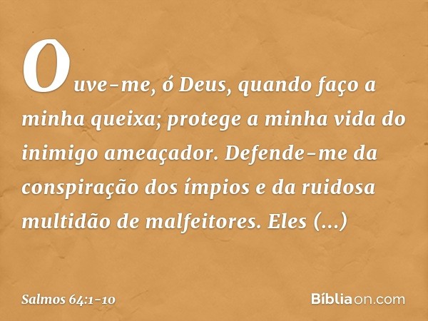 Ouve-me, ó Deus, quando faço a minha queixa;
protege a minha vida do inimigo ameaçador. Defende-me da conspiração dos ímpios
e da ruidosa multidão de malfeitore