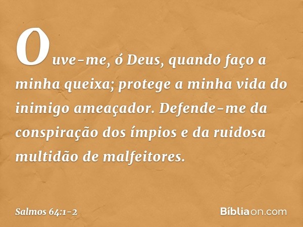 Ouve-me, ó Deus, quando faço a minha queixa;
protege a minha vida do inimigo ameaçador. Defende-me da conspiração dos ímpios
e da ruidosa multidão de malfeitore