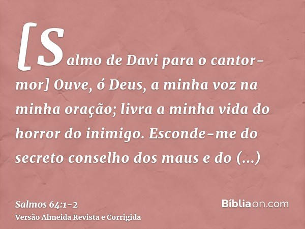 [Salmo de Davi para o cantor-mor] Ouve, ó Deus, a minha voz na minha oração; livra a minha vida do horror do inimigo.Esconde-me do secreto conselho dos maus e d