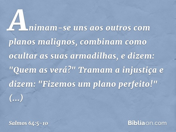 Animam-se uns aos outros
com planos malignos,
combinam como ocultar as suas armadilhas,
e dizem: "Quem as verá?" Tramam a injustiça e dizem:
"Fizemos um plano p