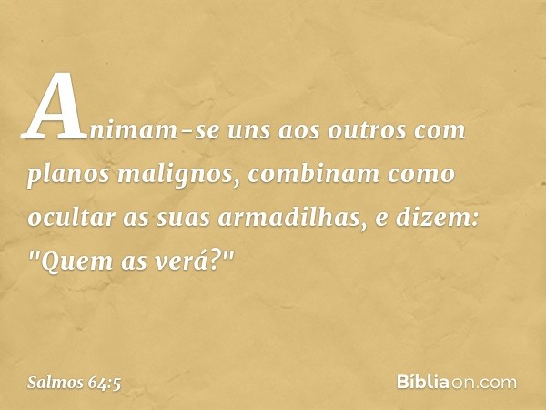 Animam-se uns aos outros
com planos malignos,
combinam como ocultar as suas armadilhas,
e dizem: "Quem as verá?" -- Salmo 64:5