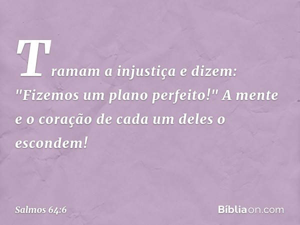 Tramam a injustiça e dizem:
"Fizemos um plano perfeito!"
A mente e o coração de cada um deles
o escondem! -- Salmo 64:6